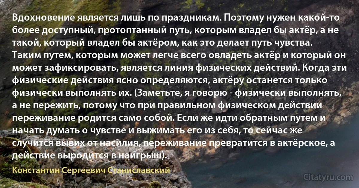 Вдохновение является лишь по праздникам. Поэтому нужен какой-то более доступный, протоптанный путь, которым владел бы актёр, а не такой, который владел бы актёром, как это делает путь чувства. Таким путем, которым может легче всего овладеть актёр и который он может зафиксировать, является линия физических действий. Когда эти физические действия ясно определяются, актёру останется только физически выполнять их. (Заметьте, я говорю - физически выполнять, а не пережить, потому что при правильном физическом действии переживание родится само собой. Если же идти обратным путем и начать думать о чувстве и выжимать его из себя, то сейчас же случится вывих от насилия, переживание превратится в актёрское, а действие выродится в наигрыш). (Константин Сергеевич Станиславский)