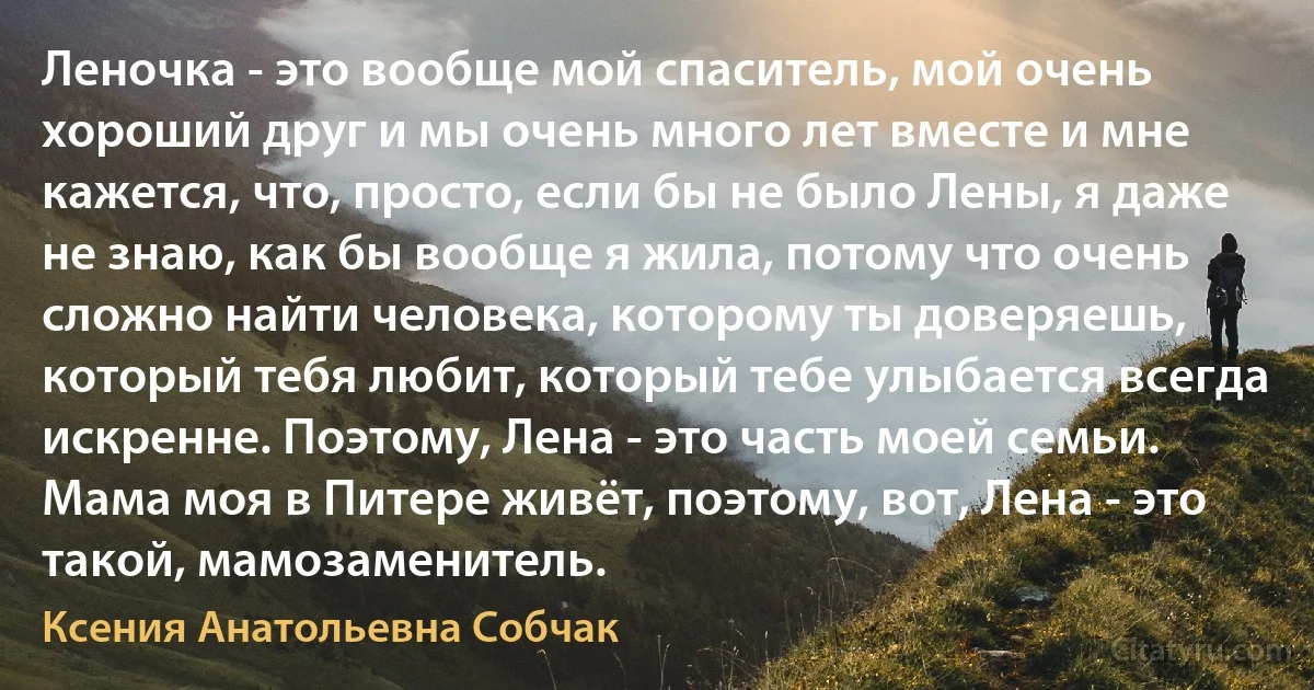 Леночка - это вообще мой спаситель, мой очень хороший друг и мы очень много лет вместе и мне кажется, что, просто, если бы не было Лены, я даже не знаю, как бы вообще я жила, потому что очень сложно найти человека, которому ты доверяешь, который тебя любит, который тебе улыбается всегда искренне. Поэтому, Лена - это часть моей семьи. Мама моя в Питере живёт, поэтому, вот, Лена - это такой, мамозаменитель. (Ксения Анатольевна Собчак)