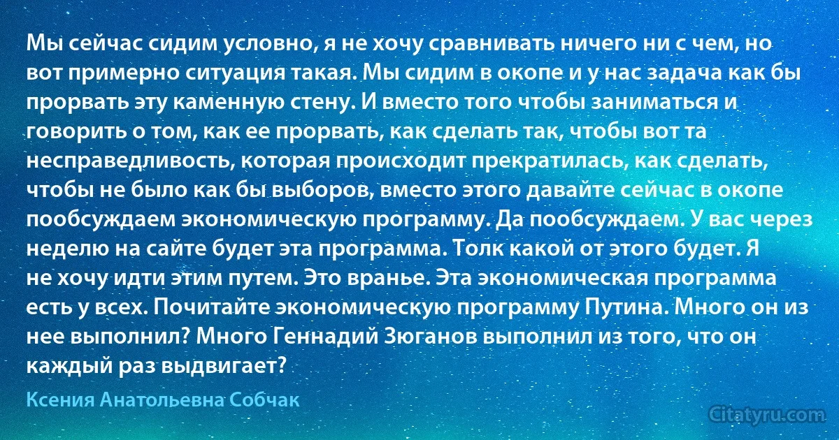 Мы сейчас сидим условно, я не хочу сравнивать ничего ни с чем, но вот примерно ситуация такая. Мы сидим в окопе и у нас задача как бы прорвать эту каменную стену. И вместо того чтобы заниматься и говорить о том, как ее прорвать, как сделать так, чтобы вот та несправедливость, которая происходит прекратилась, как сделать, чтобы не было как бы выборов, вместо этого давайте сейчас в окопе пообсуждаем экономическую программу. Да пообсуждаем. У вас через неделю на сайте будет эта программа. Толк какой от этого будет. Я не хочу идти этим путем. Это вранье. Эта экономическая программа есть у всех. Почитайте экономическую программу Путина. Много он из нее выполнил? Много Геннадий Зюганов выполнил из того, что он каждый раз выдвигает? (Ксения Анатольевна Собчак)