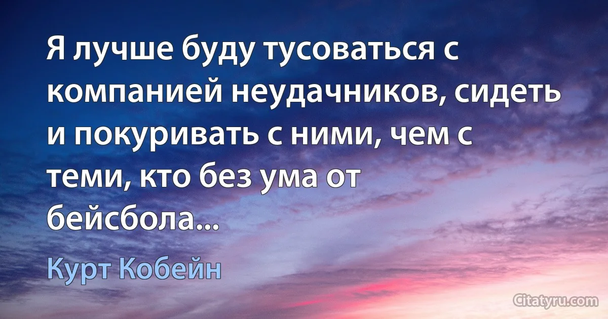 Я лучше буду тусоваться с компанией неудачников, сидеть и покуривать с ними, чем с теми, кто без ума от бейсбола... (Курт Кобейн)