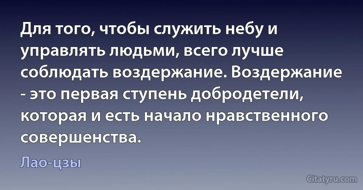 Для того, чтобы служить небу и управлять людьми, всего лучше соблюдать воздержание. Воздержание - это первая ступень добродетели, которая и есть начало нравственного совершенства. (Лао-цзы)