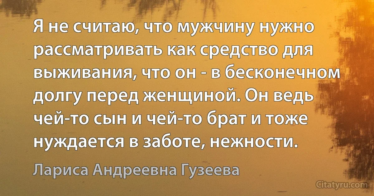 Я не считаю, что мужчину нужно рассматривать как средство для выживания, что он - в бесконечном долгу перед женщиной. Он ведь чей-то сын и чей-то брат и тоже нуждается в заботе, нежности. (Лариса Андреевна Гузеева)