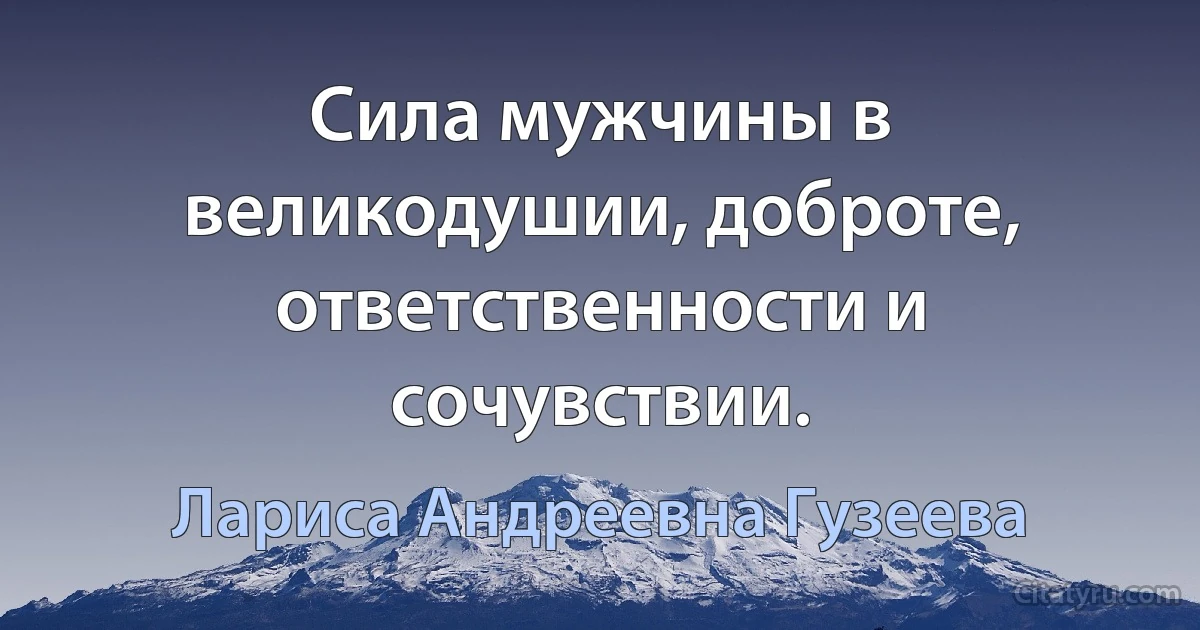 Сила мужчины в великодушии, доброте, ответственности и сочувствии. (Лариса Андреевна Гузеева)