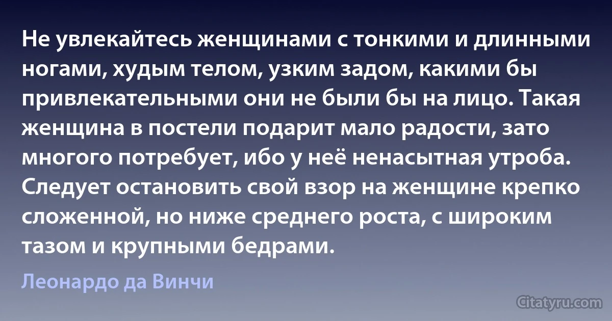 Не увлекайтесь женщинами с тонкими и длинными ногами, худым телом, узким задом, какими бы привлекательными они не были бы на лицо. Такая женщина в постели подарит мало радости, зато многого потребует, ибо у неё ненасытная утроба. Следует остановить свой взор на женщине крепко сложенной, но ниже среднего роста, с широким тазом и крупными бедрами. (Леонардо да Винчи)