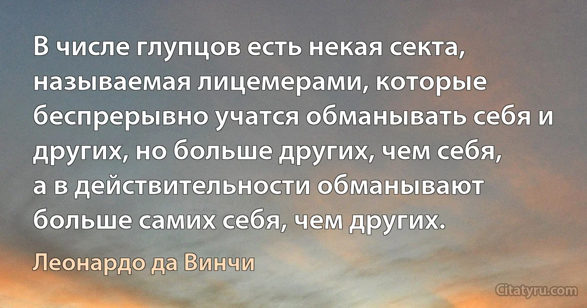 В числе глупцов есть некая секта, называемая лицемерами, которые беспрерывно учатся обманывать себя и других, но больше других, чем себя, а в действительности обманывают больше самих себя, чем других. (Леонардо да Винчи)