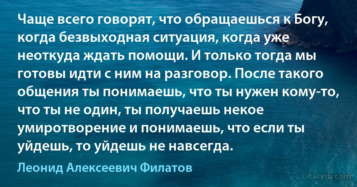 Чаще всего говорят, что обращаешься к Богу, когда безвыходная ситуация, когда уже неоткуда ждать помощи. И только тогда мы готовы идти с ним на разговор. После такого общения ты понимаешь, что ты нужен кому-то, что ты не один, ты получаешь некое умиротворение и понимаешь, что если ты уйдешь, то уйдешь не навсегда. (Леонид Алексеевич Филатов)