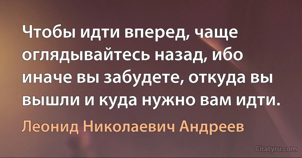 Чтобы идти вперед, чаще оглядывайтесь назад, ибо иначе вы забудете, откуда вы вышли и куда нужно вам идти. (Леонид Николаевич Андреев)