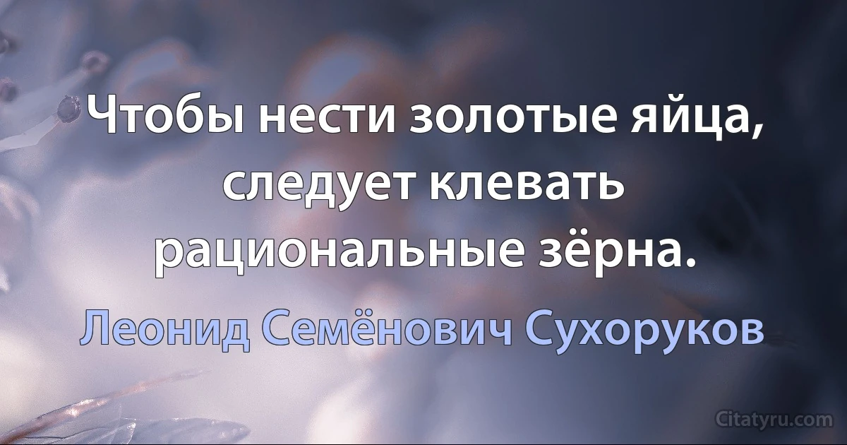 Чтобы нести золотые яйца, следует клевать рациональные зёрна. (Леонид Семёнович Сухоруков)