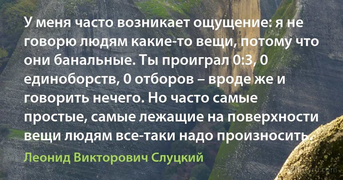 У меня часто возникает ощущение: я не говорю людям какие-то вещи, потому что они банальные. Ты проиграл 0:3, 0 единоборств, 0 отборов – вроде же и говорить нечего. Но часто самые простые, самые лежащие на поверхности вещи людям все-таки надо произносить. (Леонид Викторович Слуцкий)