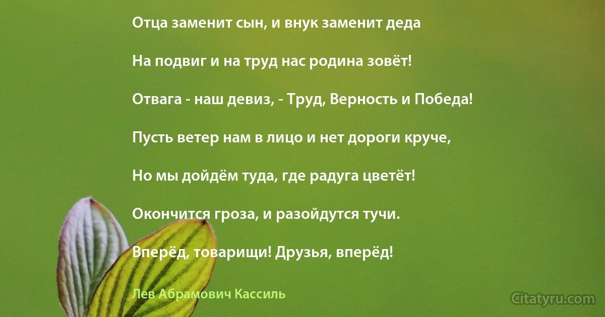 Отца заменит сын, и внук заменит деда

На подвиг и на труд нас родина зовёт!

Отвага - наш девиз, - Труд, Верность и Победа!

Пусть ветер нам в лицо и нет дороги круче,

Но мы дойдём туда, где радуга цветёт!

Окончится гроза, и разойдутся тучи.

Вперёд, товарищи! Друзья, вперёд! (Лев Абрамович Кассиль)