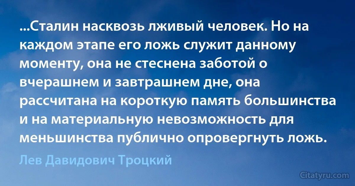 ...Сталин насквозь лживый человек. Но на каждом этапе его ложь служит данному моменту, она не стеснена заботой о вчерашнем и завтрашнем дне, она рассчитана на короткую память большинства и на материальную невозможность для меньшинства публично опровергнуть ложь. (Лев Давидович Троцкий)