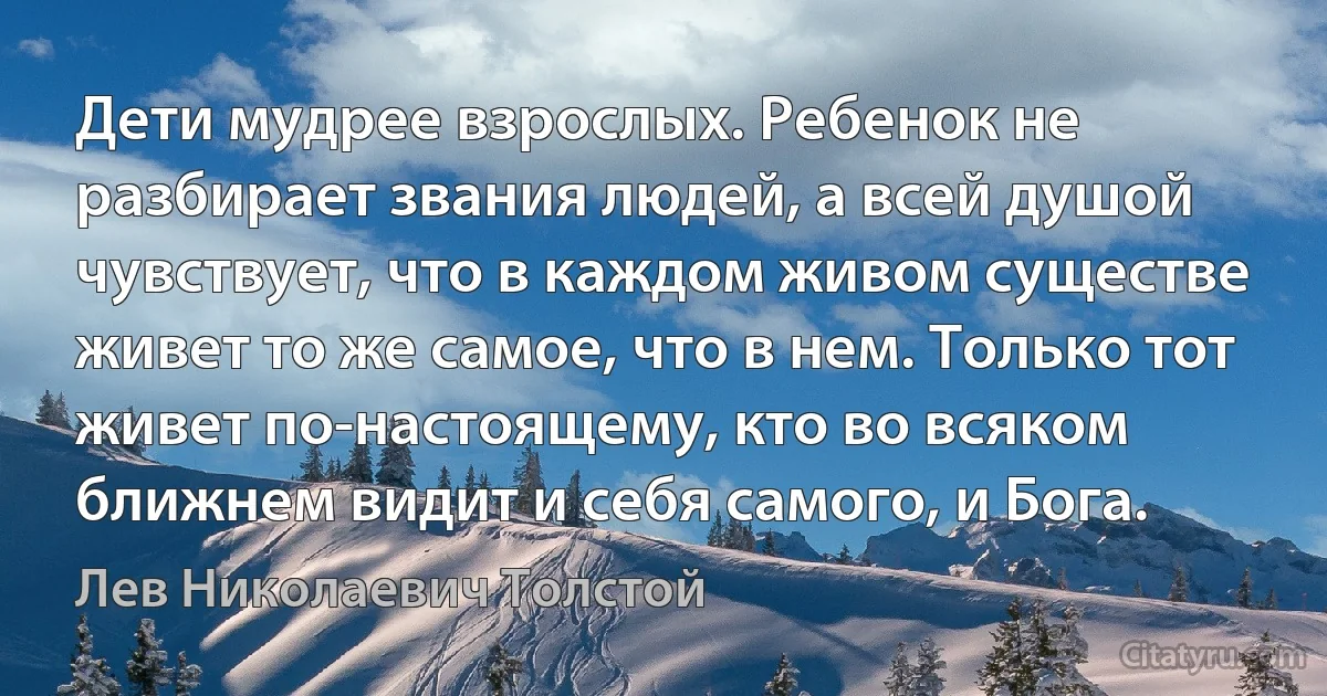 Дети мудрее взрослых. Ребенок не разбирает звания людей, а всей душой чувствует, что в каждом живом существе живет то же самое, что в нем. Только тот живет по-настоящему, кто во всяком ближнем видит и себя самого, и Бога. (Лев Николаевич Толстой)