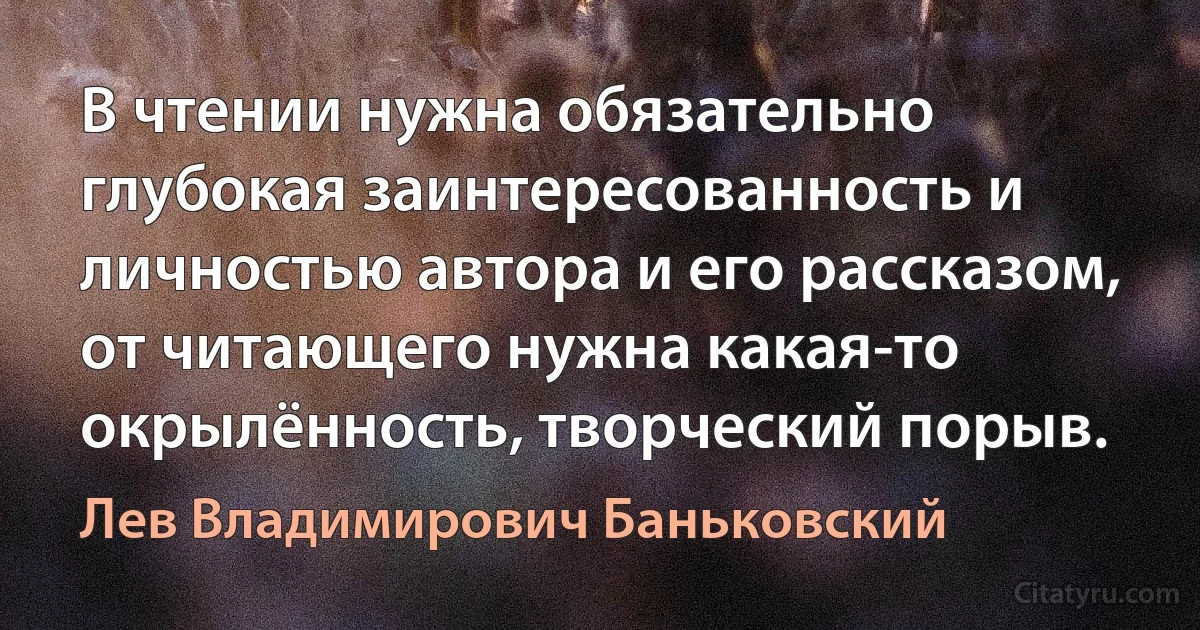 В чтении нужна обязательно глубокая заинтересованность и личностью автора и его рассказом, от читающего нужна какая-то окрылённость, творческий порыв. (Лев Владимирович Баньковский)