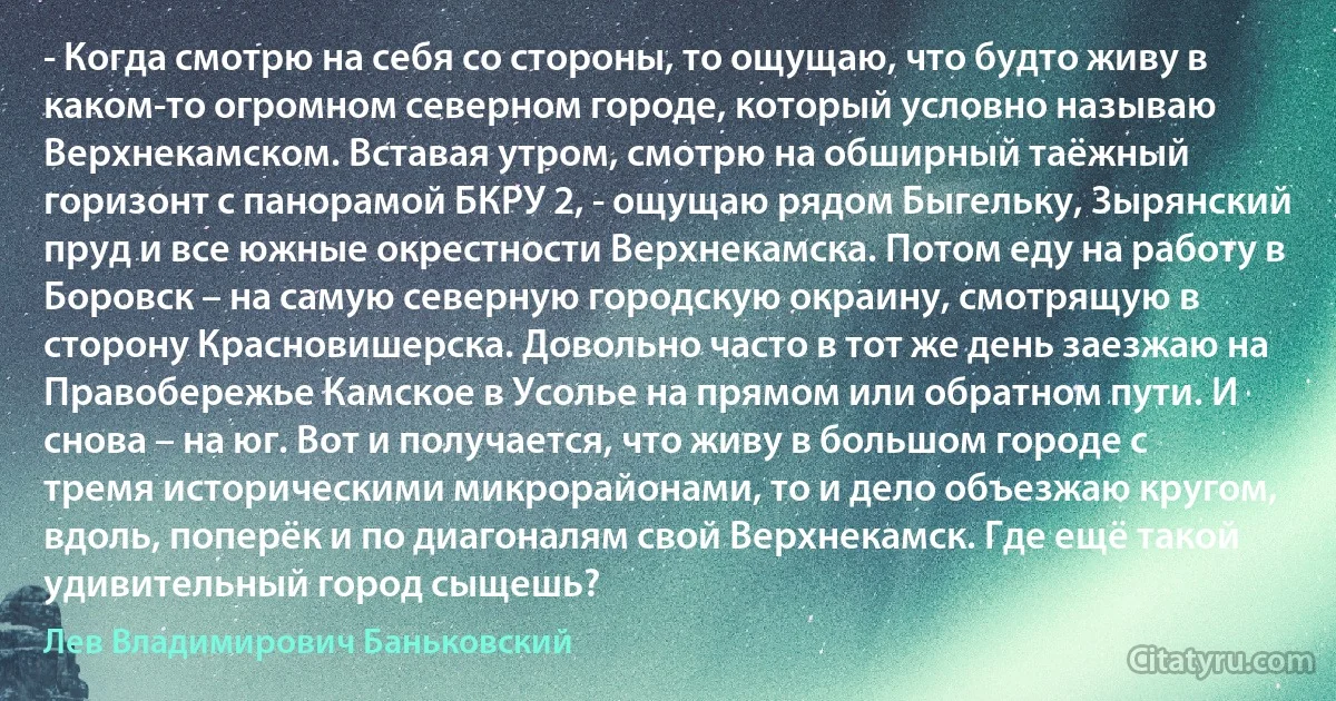 - Когда смотрю на себя со стороны, то ощущаю, что будто живу в каком-то огромном северном городе, который условно называю Верхнекамском. Вставая утром, смотрю на обширный таёжный горизонт с панорамой БКРУ 2, - ощущаю рядом Быгельку, Зырянский пруд и все южные окрестности Верхнекамска. Потом еду на работу в Боровск – на самую северную городскую окраину, смотрящую в сторону Красновишерска. Довольно часто в тот же день заезжаю на Правобережье Камское в Усолье на прямом или обратном пути. И снова – на юг. Вот и получается, что живу в большом городе с тремя историческими микрорайонами, то и дело объезжаю кругом, вдоль, поперёк и по диагоналям свой Верхнекамск. Где ещё такой удивительный город сыщешь? (Лев Владимирович Баньковский)