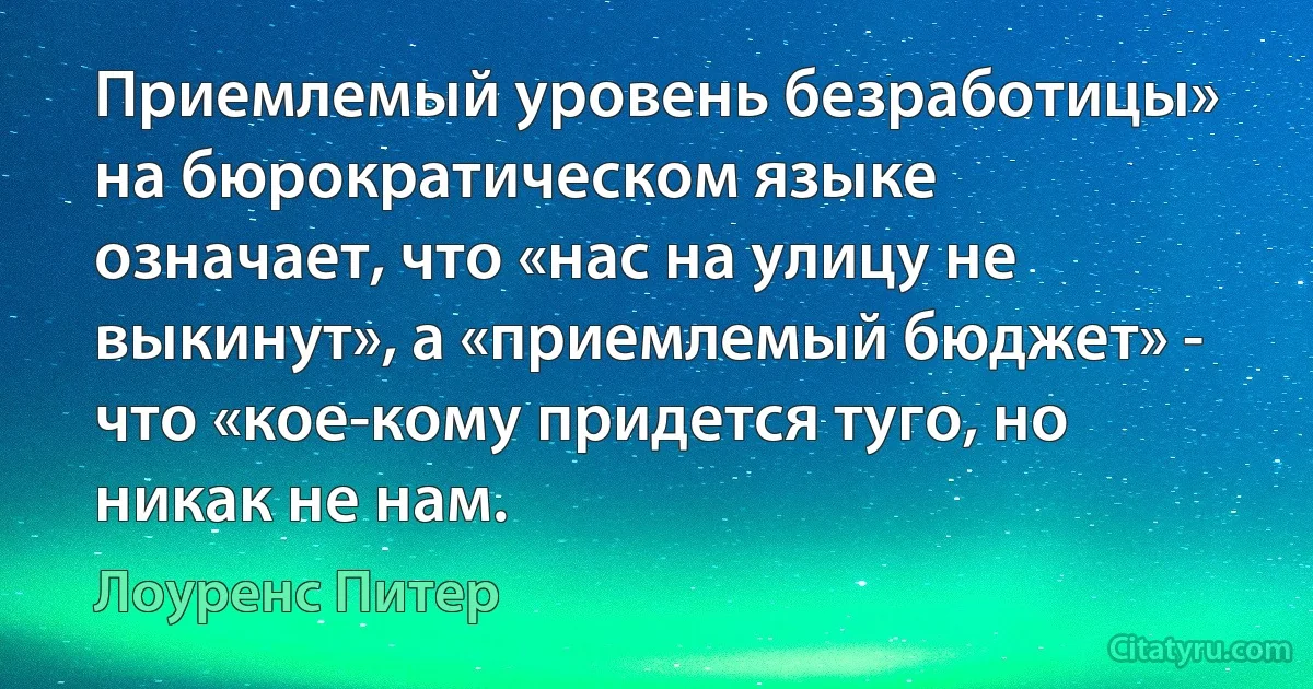 Приемлемый уровень безработицы» на бюрократическом языке означает, что «нас на улицу не выкинут», а «приемлемый бюджет» - что «кое-кому придется туго, но никак не нам. (Лоуренс Питер)