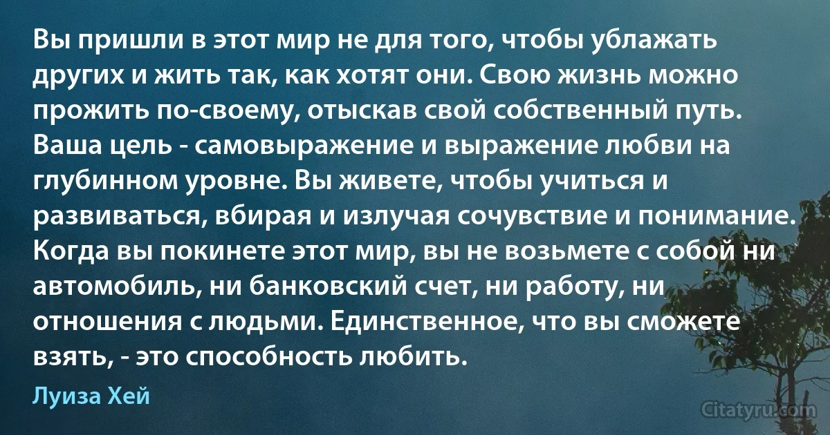 Вы пришли в этот мир не для того, чтобы ублажать других и жить так, как хотят они. Свою жизнь можно прожить по-своему, отыскав свой собственный путь. Ваша цель - самовыражение и выражение любви на глубинном уровне. Вы живете, чтобы учиться и развиваться, вбирая и излучая сочувствие и понимание. Когда вы покинете этот мир, вы не возьмете с собой ни автомобиль, ни банковский счет, ни работу, ни отношения с людьми. Единственное, что вы сможете взять, - это способность любить. (Луиза Хей)