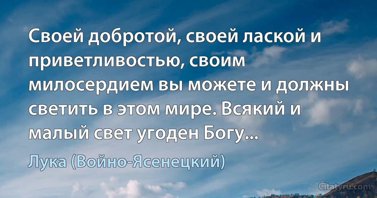 Своей добротой, своей лаской и приветливостью, своим милосердием вы можете и должны светить в этом мире. Всякий и малый свет угоден Богу... (Лука (Войно-Ясенецкий))