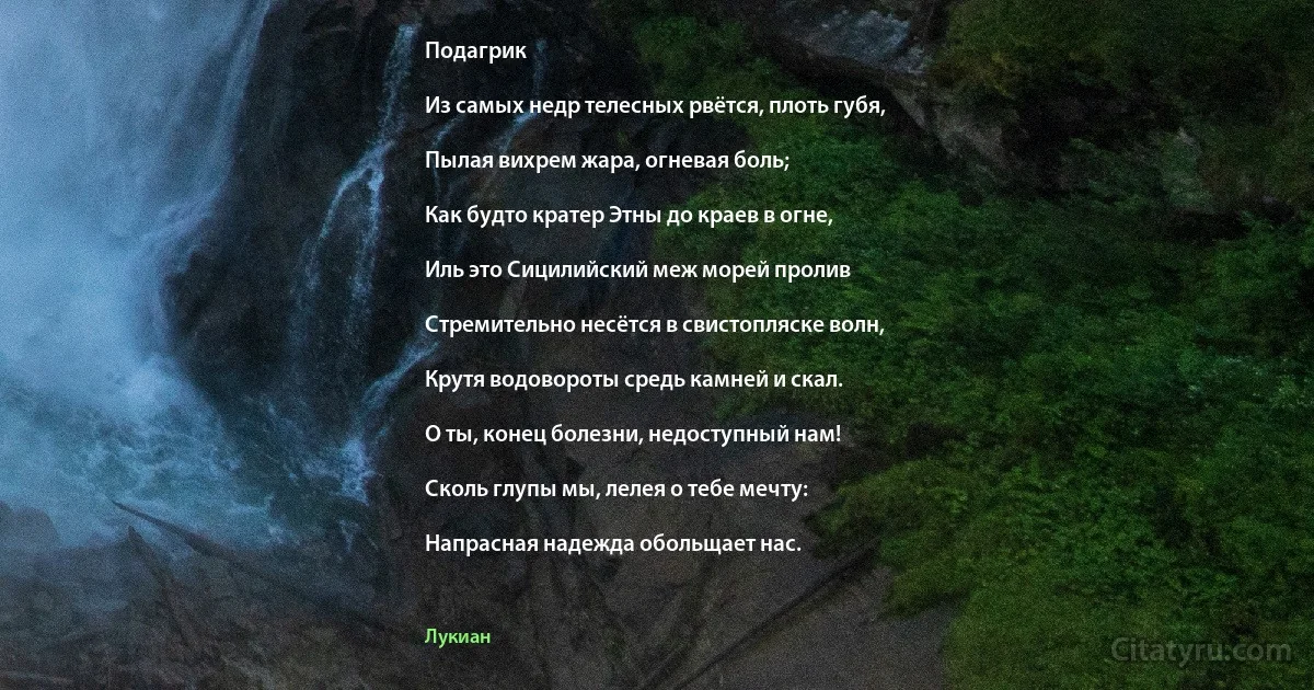 Подагрик

Из самых недр телесных рвётся, плоть губя,

Пылая вихрем жара, огневая боль;

Как будто кратер Этны до краев в огне,

Иль это Сицилийский меж морей пролив

Стремительно несётся в свистопляске волн,

Крутя водовороты средь камней и скал.

О ты, конец болезни, недоступный нам!

Сколь глупы мы, лелея о тебе мечту:

Напрасная надежда обольщает нас. (Лукиан)