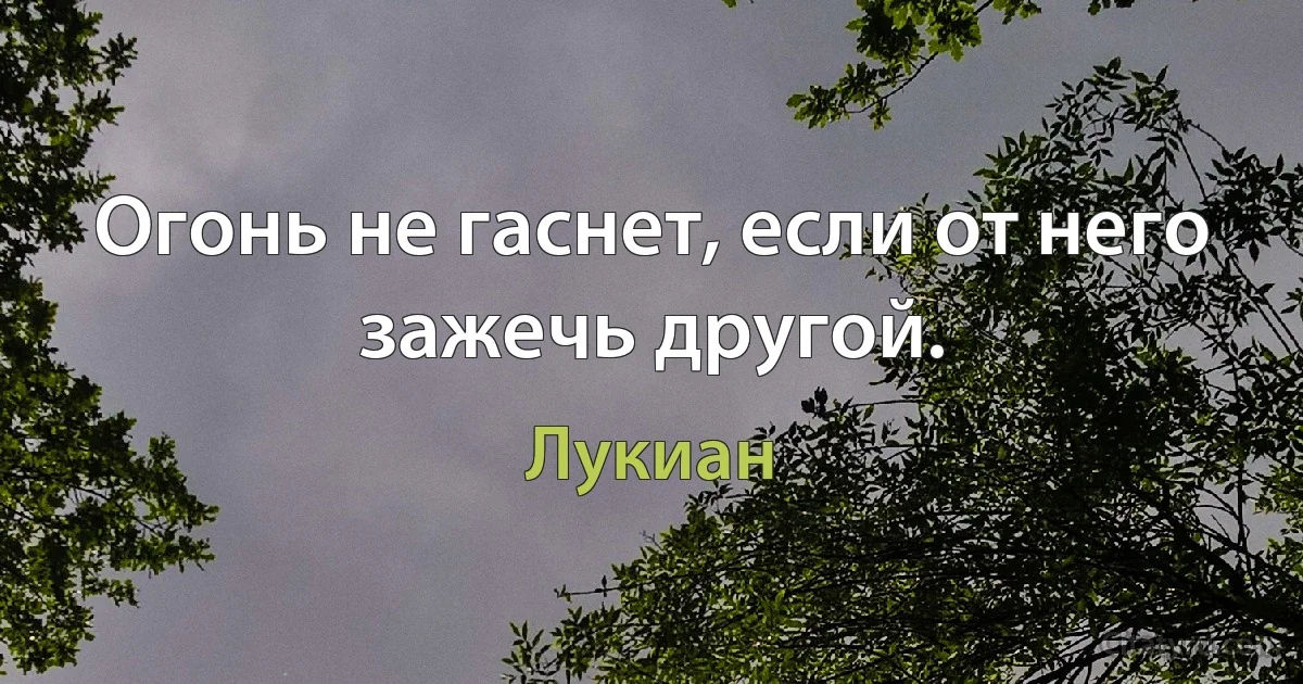 Огонь не гаснет, если от него зажечь другой. (Лукиан)