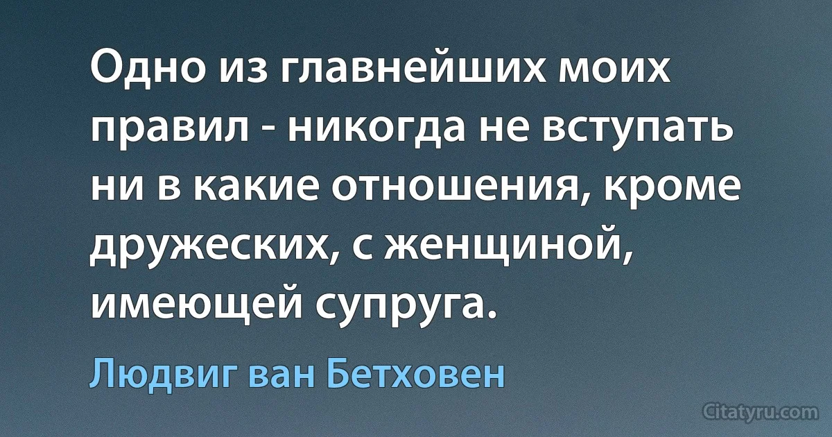 Одно из главнейших моих правил - никогда не вступать ни в какие отношения, кроме дружеских, с женщиной, имеющей супруга. (Людвиг ван Бетховен)