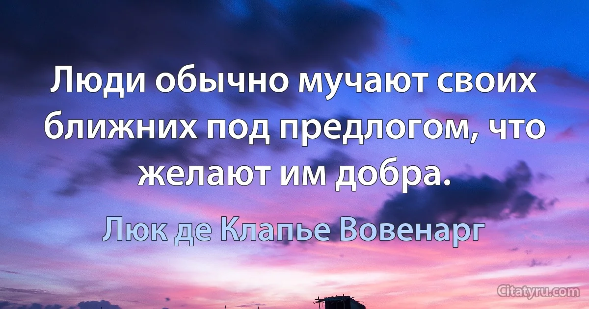 Люди обычно мучают своих ближних под предлогом, что желают им добра. (Люк де Клапье Вовенарг)