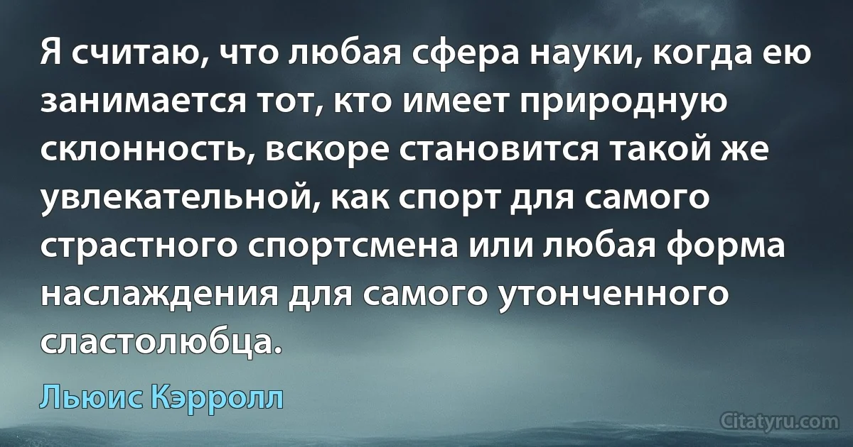 Я считаю, что любая сфера науки, когда ею занимается тот, кто имеет природную склонность, вскоре становится такой же увлекательной, как спорт для самого страстного спортсмена или любая форма наслаждения для самого утонченного сластолюбца. (Льюис Кэрролл)