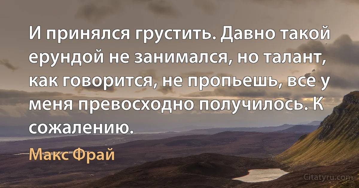 И принялся грустить. Давно такой ерундой не занимался, но талант, как говорится, не пропьешь, все у меня превосходно получилось. К сожалению. (Макс Фрай)