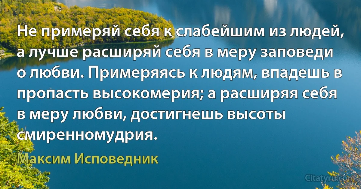 Не примеряй себя к слабейшим из людей, а лучше расширяй себя в меру заповеди о любви. Примеряясь к людям, впадешь в пропасть высокомерия; а расширяя себя в меру любви, достигнешь высоты смиренномудрия. (Максим Исповедник)