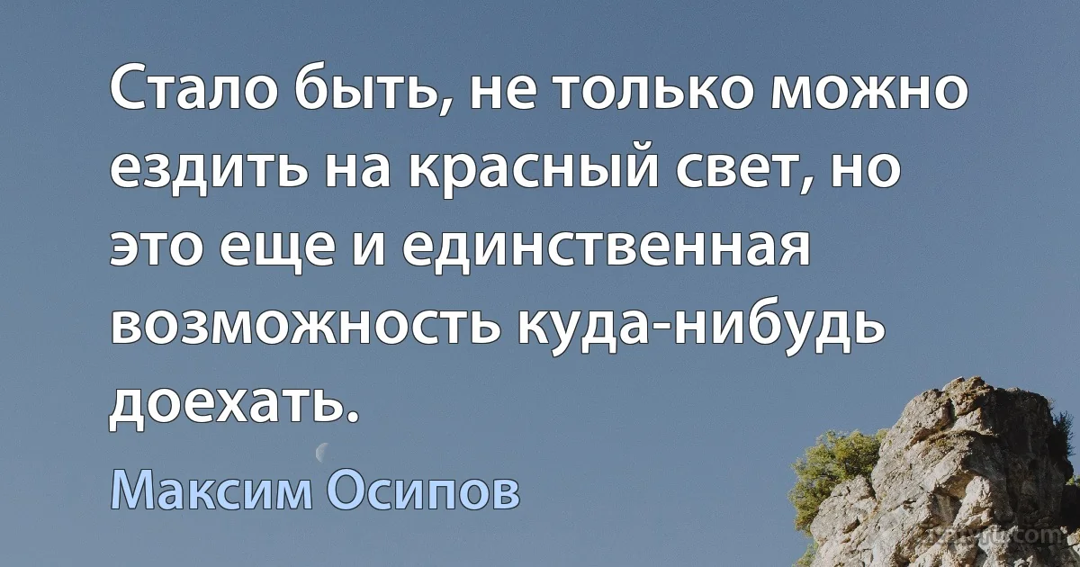 Стало быть, не только можно ездить на красный свет, но это еще и единственная возможность куда-нибудь доехать. (Максим Осипов)