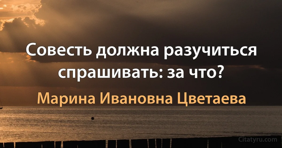 Совесть должна разучиться спрашивать: за что? (Марина Ивановна Цветаева)