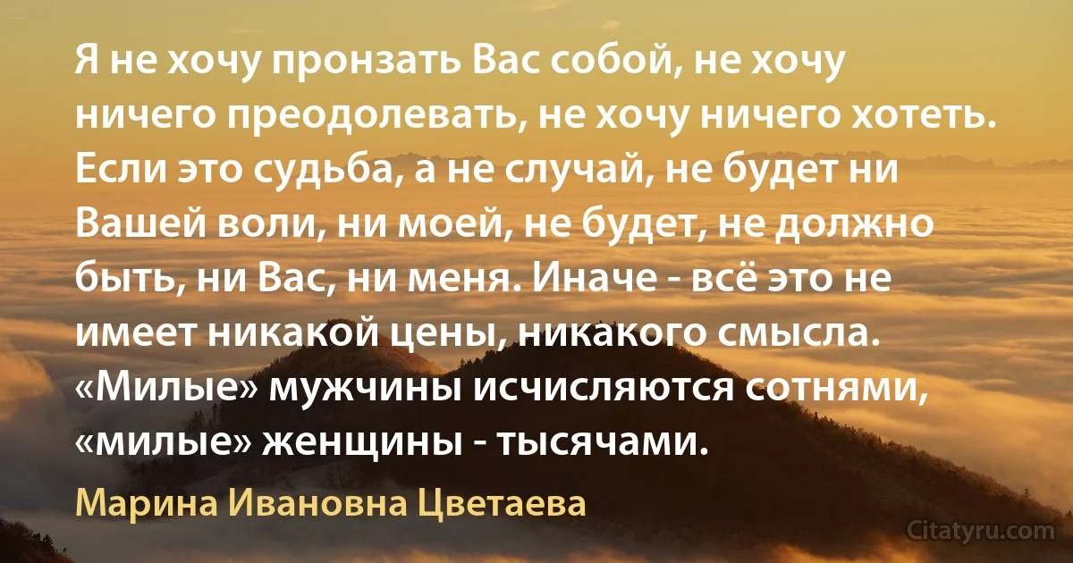 Я не хочу пронзать Вас собой, не хочу ничего преодолевать, не хочу ничего хотеть. Если это судьба, а не случай, не будет ни Вашей воли, ни моей, не будет, не должно быть, ни Вас, ни меня. Иначе - всё это не имеет никакой цены, никакого смысла. «Милые» мужчины исчисляются сотнями, «милые» женщины - тысячами. (Марина Ивановна Цветаева)