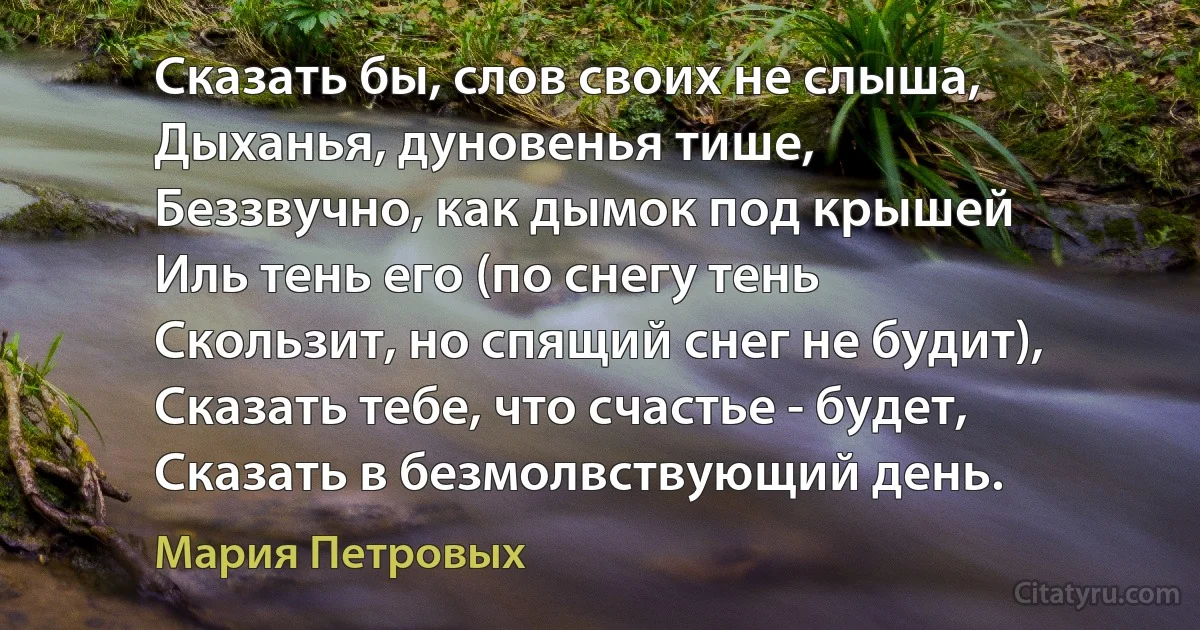 Сказать бы, слов своих не слыша,
Дыханья, дуновенья тише,
Беззвучно, как дымок под крышей
Иль тень его (по снегу тень
Скользит, но спящий снег не будит),
Сказать тебе, что счастье - будет,
Сказать в безмолвствующий день. (Мария Петровых)