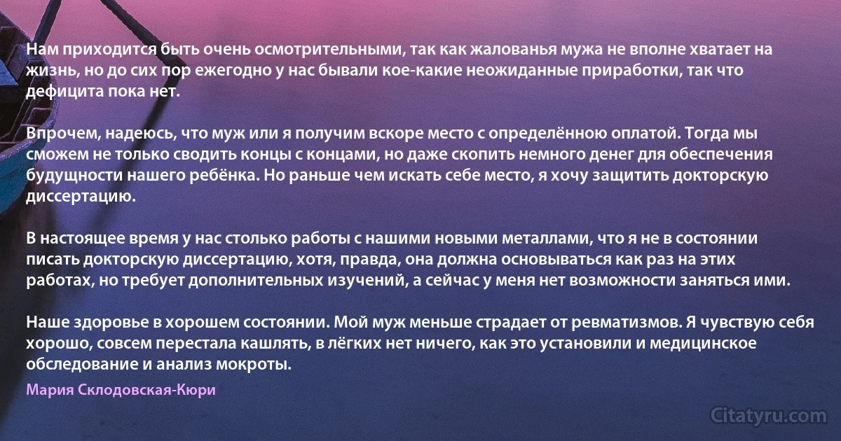 Нам приходится быть очень осмотрительными, так как жалованья мужа не вполне хватает на жизнь, но до сих пор ежегодно у нас бывали кое-какие неожиданные приработки, так что дефицита пока нет.

Впрочем, надеюсь, что муж или я получим вскоре место с определённою оплатой. Тогда мы сможем не только сводить концы с концами, но даже скопить немного денег для обеспечения будущности нашего ребёнка. Но раньше чем искать себе место, я хочу защитить докторскую диссертацию.

В настоящее время у нас столько работы с нашими новыми металлами, что я не в состоянии писать докторскую диссертацию, хотя, правда, она должна основываться как раз на этих работах, но требует дополнительных изучений, а сейчас у меня нет возможности заняться ими.

Наше здоровье в хорошем состоянии. Мой муж меньше страдает от ревматизмов. Я чувствую себя хорошо, совсем перестала кашлять, в лёгких нет ничего, как это установили и медицинское обследование и анализ мокроты. (Мария Склодовская-Кюри)