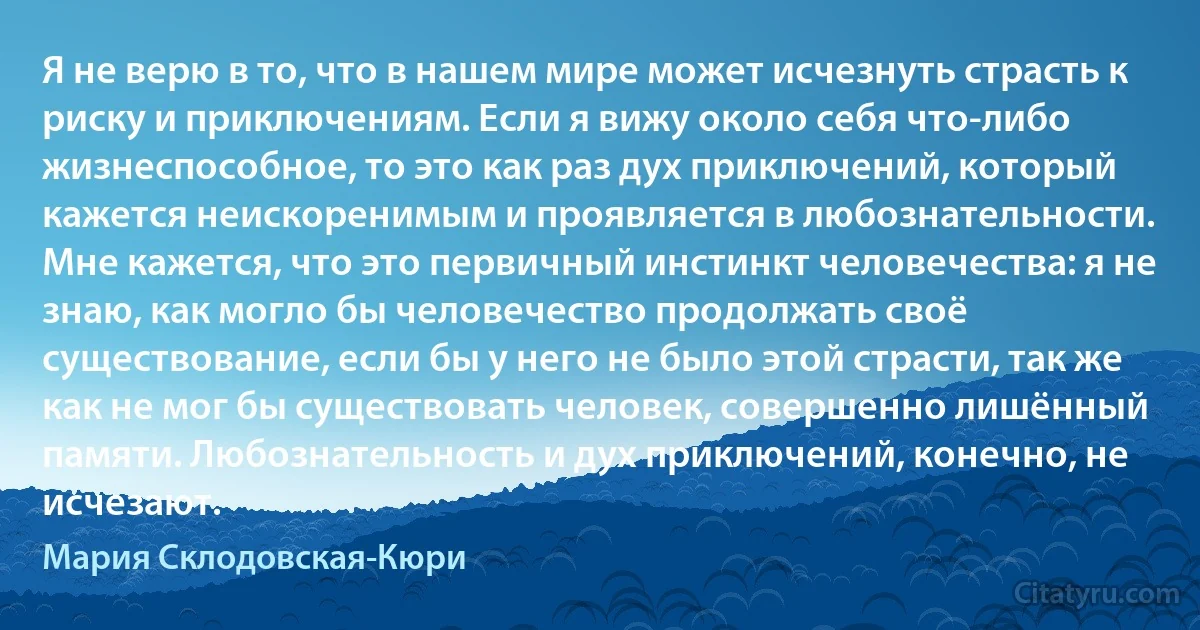 Я не верю в то, что в нашем мире может исчезнуть страсть к риску и приключениям. Если я вижу около себя что-либо жизнеспособное, то это как раз дух приключений, который кажется неискоренимым и проявляется в любознательности. Мне кажется, что это первичный инстинкт человечества: я не знаю, как могло бы человечество продолжать своё существование, если бы у него не было этой страсти, так же как не мог бы существовать человек, совершенно лишённый памяти. Любознательность и дух приключений, конечно, не исчезают. (Мария Склодовская-Кюри)