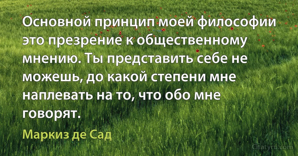 Основной принцип моей философии это презрение к общественному мнению. Ты представить себе не можешь, до какой степени мне наплевать на то, что обо мне говорят. (Маркиз де Сад)