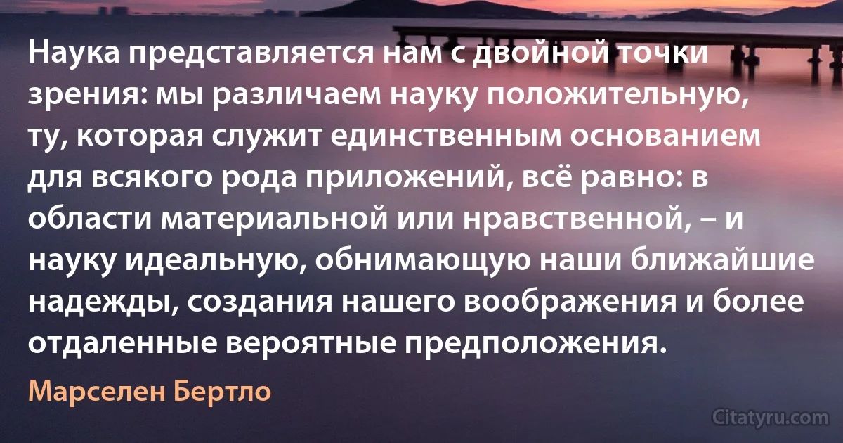 Наука представляется нам с двойной точки зрения: мы различаем науку положительную, ту, которая служит единственным основанием для всякого рода приложений, всё равно: в области материальной или нравственной, – и науку идеальную, обнимающую наши ближайшие надежды, создания нашего воображения и более отдаленные вероятные предположения. (Марселен Бертло)