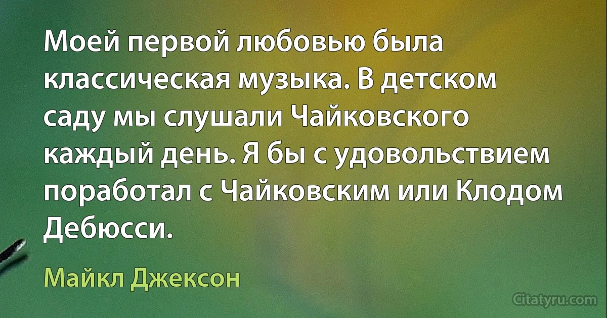 Моей первой любовью была классическая музыка. В детском саду мы слушали Чайковского каждый день. Я бы с удовольствием поработал с Чайковским или Клодом Дебюсси. (Майкл Джексон)