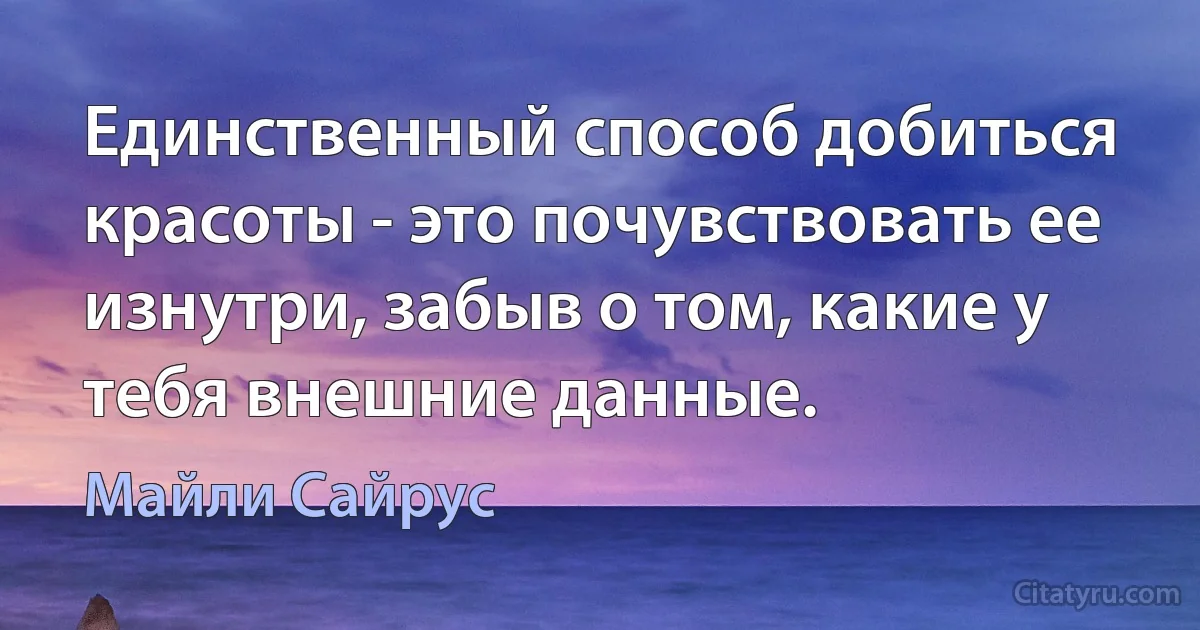 Единственный способ добиться красоты - это почувствовать ее изнутри, забыв о том, какие у тебя внешние данные. (Майли Сайрус)