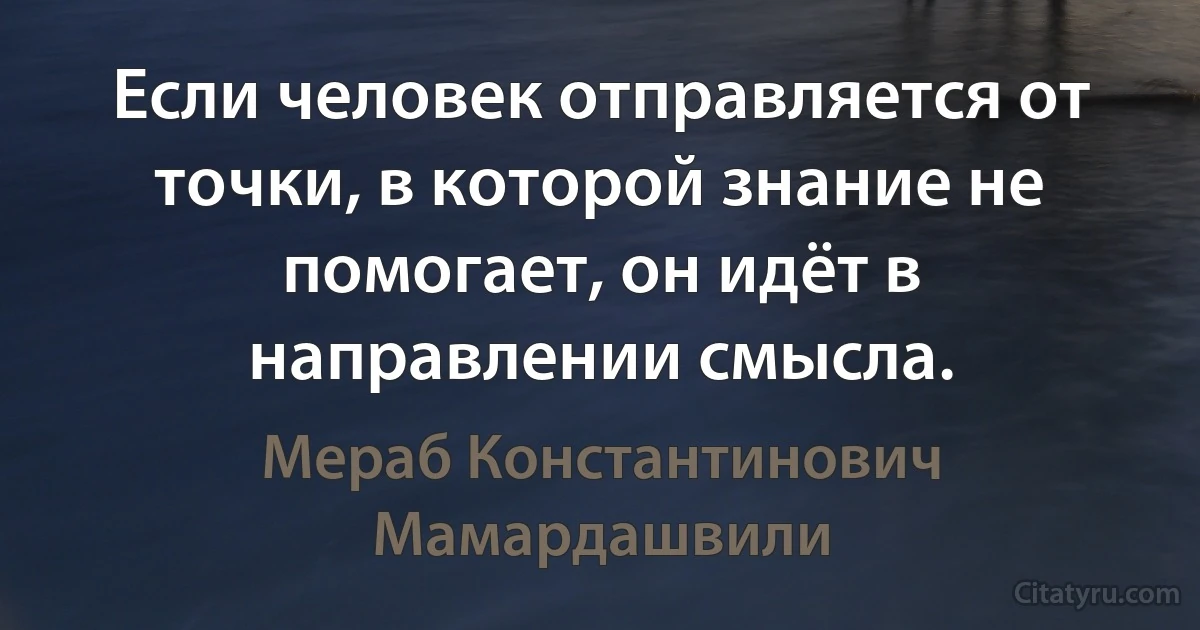 Если человек отправляется от точки, в которой знание не помогает, он идёт в направлении смысла. (Мераб Константинович Мамардашвили)