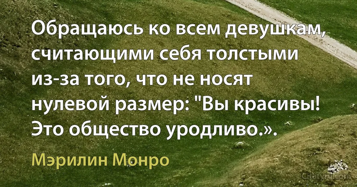 Обращаюсь ко всем девушкам, считающими себя толстыми из-за того, что не носят нулевой размер: "Вы красивы! Это общество уродливо.». (Мэрилин Монро)