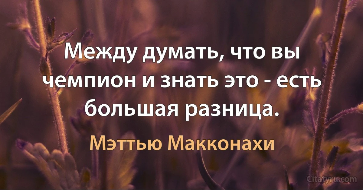 Между думать, что вы чемпион и знать это - есть большая разница. (Мэттью Макконахи)