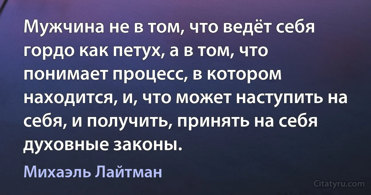 Мужчина не в том, что ведёт себя гордо как петух, а в том, что понимает процесс, в котором находится, и, что может наступить на себя, и получить, принять на себя духовные законы. (Михаэль Лайтман)