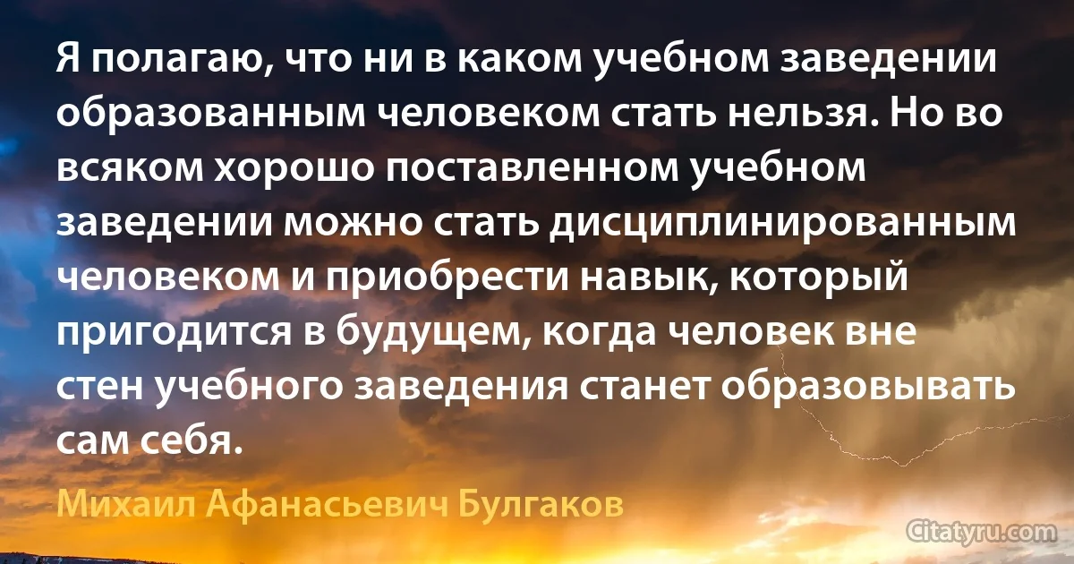 Я полагаю, что ни в каком учебном заведении образованным человеком стать нельзя. Но во всяком хорошо поставленном учебном заведении можно стать дисциплинированным человеком и приобрести навык, который пригодится в будущем, когда человек вне стен учебного заведения станет образовывать сам себя. (Михаил Афанасьевич Булгаков)