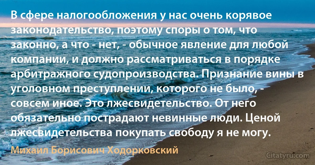 В сфере налогообложения у нас очень корявое законодательство, поэтому споры о том, что законно, а что - нет, - обычное явление для любой компании, и должно рассматриваться в порядке арбитражного судопроизводства. Признание вины в уголовном преступлении, которого не было, - совсем иное. Это лжесвидетельство. От него обязательно пострадают невинные люди. Ценой лжесвидетельства покупать свободу я не могу. (Михаил Борисович Ходорковский)