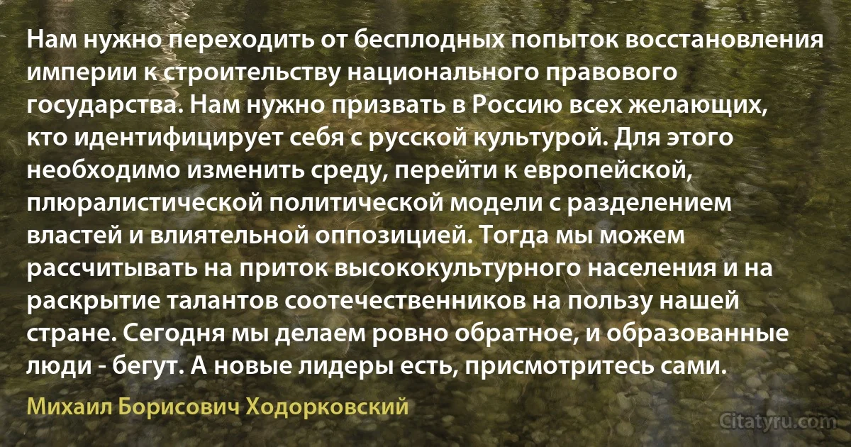 Нам нужно переходить от бесплодных попыток восстановления империи к строительству национального правового государства. Нам нужно призвать в Россию всех желающих, кто идентифицирует себя с русской культурой. Для этого необходимо изменить среду, перейти к европейской, плюралистической политической модели с разделением властей и влиятельной оппозицией. Тогда мы можем рассчитывать на приток высококультурного населения и на раскрытие талантов соотечественников на пользу нашей стране. Сегодня мы делаем ровно обратное, и образованные люди - бегут. А новые лидеры есть, присмотритесь сами. (Михаил Борисович Ходорковский)