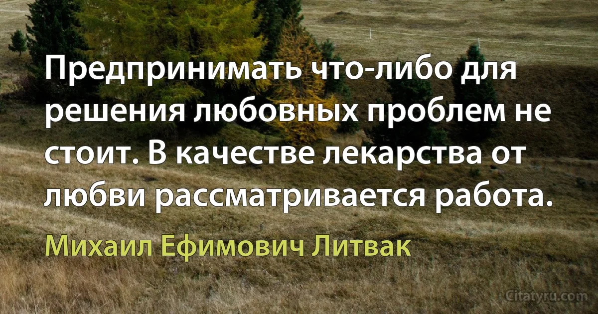 Предпринимать что-либо для решения любовных проблем не стоит. В качестве лекарства от любви рассматривается работа. (Михаил Ефимович Литвак)