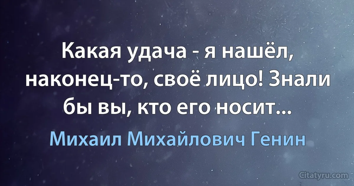 Какая удача - я нашёл, наконец-то, своё лицо! Знали бы вы, кто его носит... (Михаил Михайлович Генин)