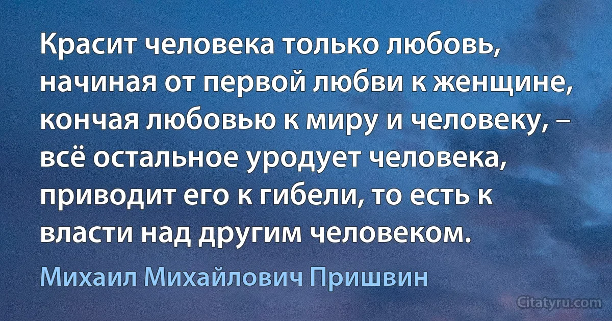 Красит человека только любовь, начиная от первой любви к женщине, кончая любовью к миру и человеку, – всё остальное уродует человека, приводит его к гибели, то есть к власти над другим человеком. (Михаил Михайлович Пришвин)