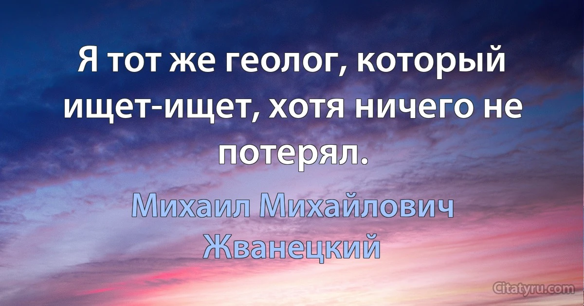 Я тот же геолог, который ищет-ищет, хотя ничего не потерял. (Михаил Михайлович Жванецкий)