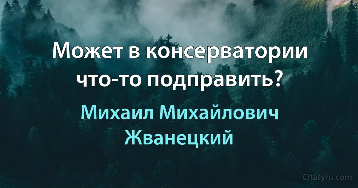 Может в консерватории что-то подправить? (Михаил Михайлович Жванецкий)